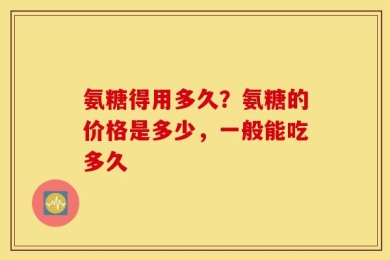 氨糖得用多久？氨糖的价格是多少，一般能吃多久