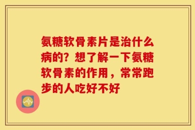 氨糖软骨素片是治什么病的？想了解一下氨糖软骨素的作用，常常跑步的人吃好不好