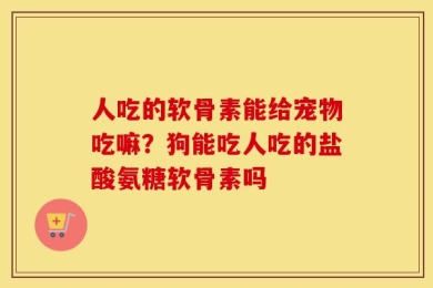 人吃的软骨素能给宠物吃嘛？狗能吃人吃的盐酸氨糖软骨素吗