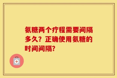 氨糖两个疗程需要间隔多久？正确使用氨糖的时间间隔？