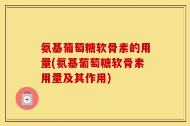 氨基葡萄糖软骨素的用量(氨基葡萄糖软骨素用量及其作用)