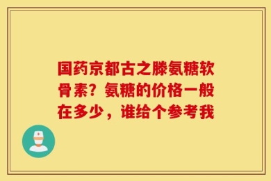 国药京都古之滕氨糖软骨素？氨糖的价格一般在多少，谁给个参考我