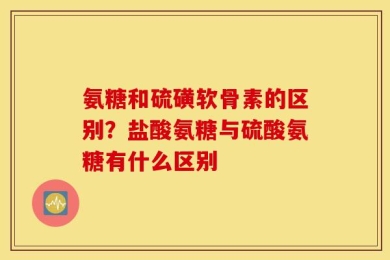 氨糖和硫磺软骨素的区别？盐酸氨糖与硫酸氨糖有什么区别