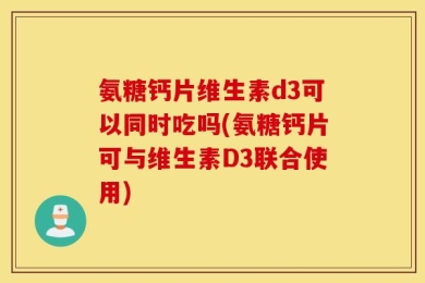氨糖钙片维生素d3可以同时吃吗(氨糖钙片可与维生素D3联合使用)