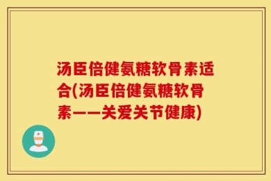 汤臣倍健氨糖软骨素适合(汤臣倍健氨糖软骨素——关爱关节健康)