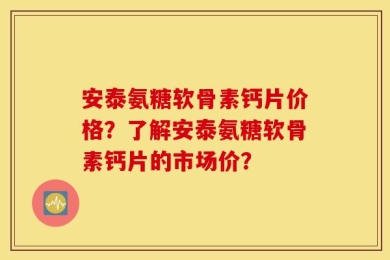安泰氨糖软骨素钙片价格？了解安泰氨糖软骨素钙片的市场价？