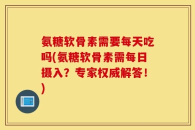 氨糖软骨素需要每天吃吗(氨糖软骨素需每日摄入？专家权威解答！)