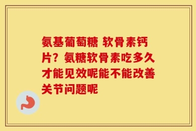 氨基葡萄糖 软骨素钙片？氨糖软骨素吃多久才能见效呢能不能改善关节问题呢