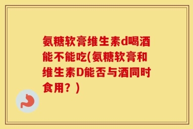 氨糖软膏维生素d喝酒能不能吃(氨糖软膏和维生素D能否与酒同时食用？)