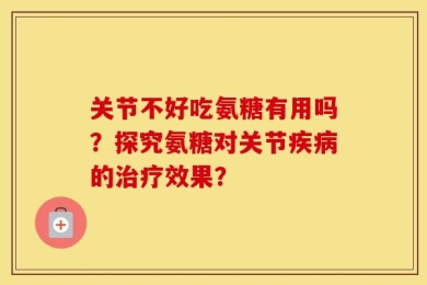 关节不好吃氨糖有用吗？探究氨糖对关节疾病的治疗效果？