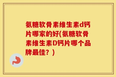 氨糖软骨素维生素d钙片哪家的好(氨糖软骨素维生素D钙片哪个品牌最佳？)