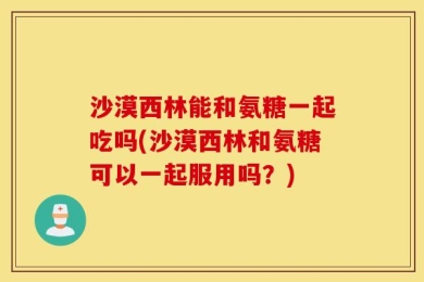 沙漠西林能和氨糖一起吃吗(沙漠西林和氨糖可以一起服用吗？)