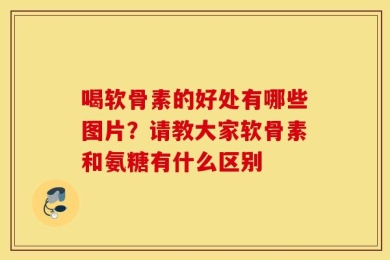 喝软骨素的好处有哪些图片？请教大家软骨素和氨糖有什么区别