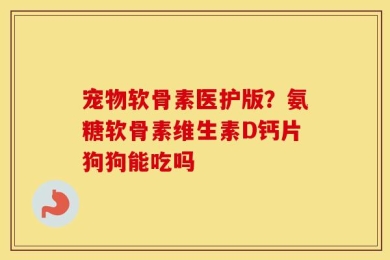 宠物软骨素医护版？氨糖软骨素维生素D钙片狗狗能吃吗