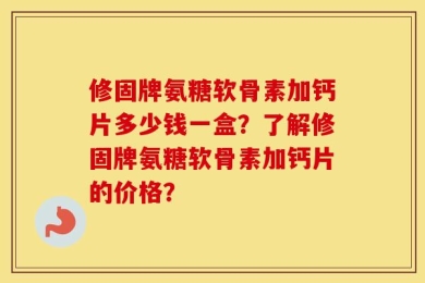 修固牌氨糖软骨素加钙片多少钱一盒？了解修固牌氨糖软骨素加钙片的价格？