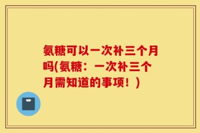 氨糖可以一次补三个月吗(氨糖：一次补三个月需知道的事项！)