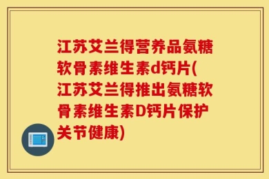 江苏艾兰得营养品氨糖软骨素维生素d钙片(江苏艾兰得推出氨糖软骨素维生素D钙片保护关节健康)