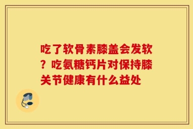 吃了软骨素膝盖会发软？吃氨糖钙片对保持膝关节健康有什么益处
