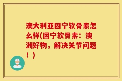 澳大利亚固宁软骨素怎么样(固宁软骨素：澳洲好物，解决关节问题！)