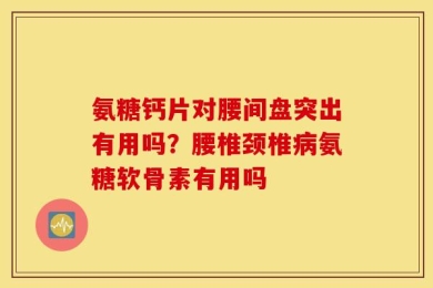 氨糖钙片对腰间盘突出有用吗？腰椎颈椎病氨糖软骨素有用吗