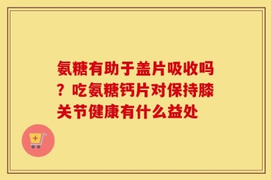 氨糖有助于盖片吸收吗？吃氨糖钙片对保持膝关节健康有什么益处