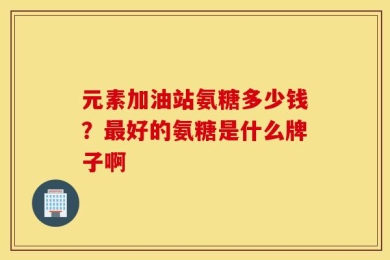 元素加油站氨糖多少钱？最好的氨糖是什么牌子啊
