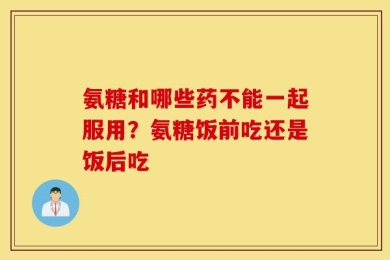 氨糖和哪些药不能一起服用？氨糖饭前吃还是饭后吃