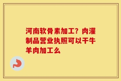河南软骨素加工？肉灌制品营业执照可以干牛羊肉加工么
