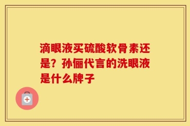 滴眼液买硫酸软骨素还是？孙俪代言的洗眼液是什么牌子
