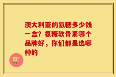 澳大利亚的氨糖多少钱一盒？氨糖软骨素哪个品牌好，你们都是选哪种的