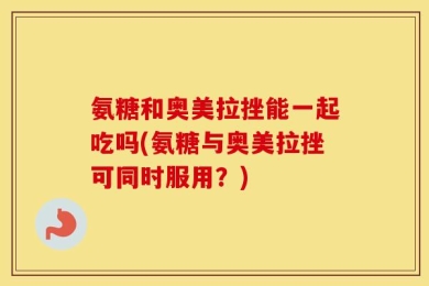 氨糖和奥美拉挫能一起吃吗(氨糖与奥美拉挫可同时服用？)