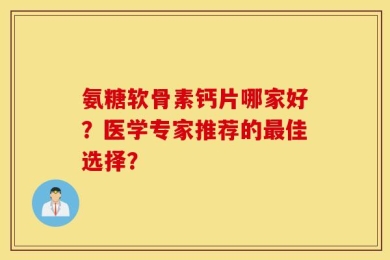 氨糖软骨素钙片哪家好？医学专家推荐的最佳选择？