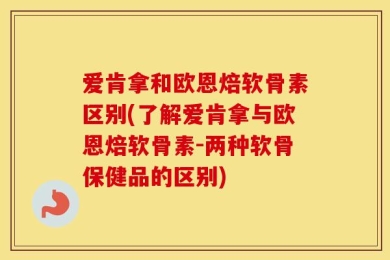 爱肯拿和欧恩焙软骨素区别(了解爱肯拿与欧恩焙软骨素-两种软骨保健品的区别)