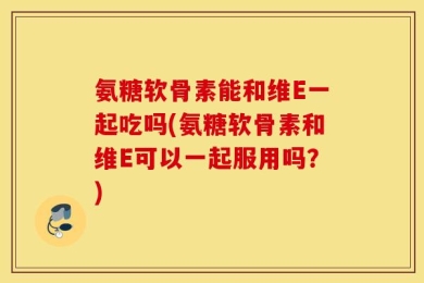 氨糖软骨素能和维E一起吃吗(氨糖软骨素和维E可以一起服用吗？)