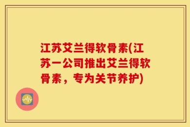 江苏艾兰得软骨素(江苏一公司推出艾兰得软骨素，专为关节养护)