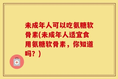 未成年人可以吃氨糖软骨素(未成年人适宜食用氨糖软骨素，你知道吗？)