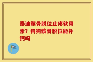 泰迪髌骨脱位止疼软骨素？狗狗髌骨脱位能补钙吗
