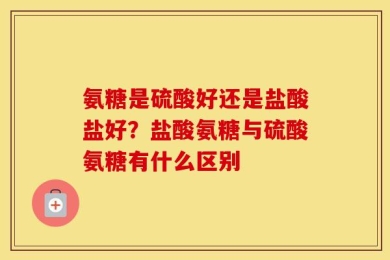 氨糖是硫酸好还是盐酸盐好？盐酸氨糖与硫酸氨糖有什么区别