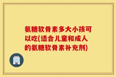 氨糖软骨素多大小孩可以吃(适合儿童和成人的氨糖软骨素补充剂)
