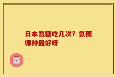 日本氨糖吃几次？氨糖哪种最好呀