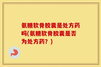 氨糖软骨胶囊是处方药吗(氨糖软骨胶囊是否为处方药？)