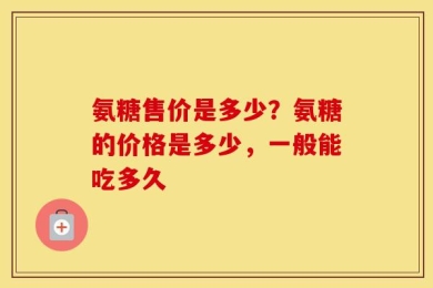 氨糖售价是多少？氨糖的价格是多少，一般能吃多久