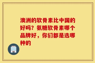 澳洲的软骨素比中国的好吗？氨糖软骨素哪个品牌好，你们都是选哪种的