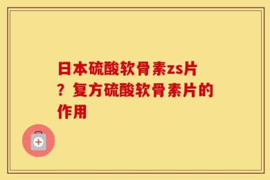 日本硫酸软骨素zs片？复方硫酸软骨素片的作用
