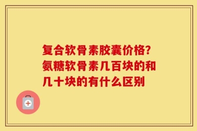 复合软骨素胶囊价格？氨糖软骨素几百块的和几十块的有什么区别