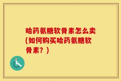 哈药氨糖软骨素怎么卖(如何购买哈药氨糖软骨素？)