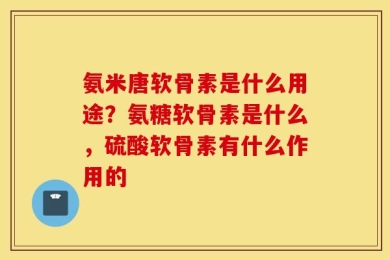 氨米唐软骨素是什么用途？氨糖软骨素是什么，硫酸软骨素有什么作用的