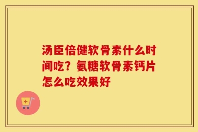 汤臣倍健软骨素什么时间吃？氨糖软骨素钙片怎么吃效果好