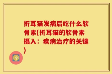 折耳猫发病后吃什么软骨素(折耳猫的软骨素摄入：疾病治疗的关键)