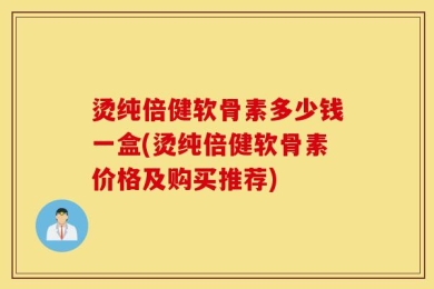 烫纯倍健软骨素多少钱一盒(烫纯倍健软骨素价格及购买推荐)